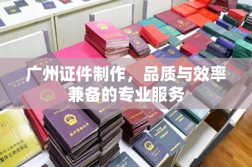 贵阳广州证件制作，品质与效率兼备的专业服务