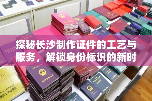 贵阳探秘长沙制作证件的工艺与服务，解锁身份标识的新时代