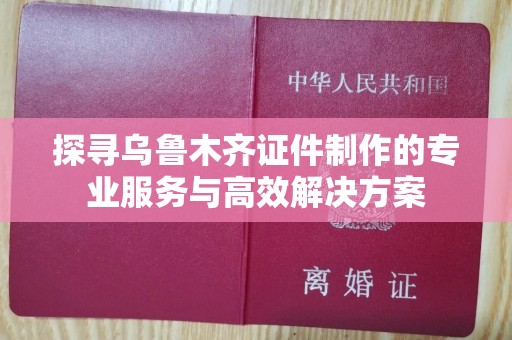 贵阳探寻乌鲁木齐证件制作的专业服务与高效解决方案