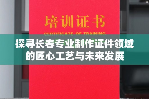 贵阳探寻长春专业制作证件领域的匠心工艺与未来发展