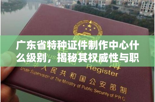 贵阳广东省特种证件制作中心什么级别，揭秘其权威性与职能