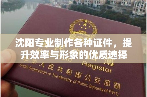 贵阳沈阳专业制作各种证件，提升效率与形象的优质选择