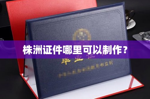 贵阳株洲证件哪里可以制作？