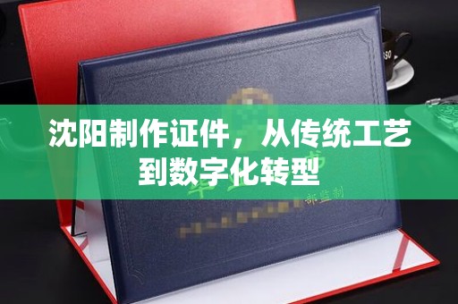 贵阳沈阳制作证件，从传统工艺到数字化转型